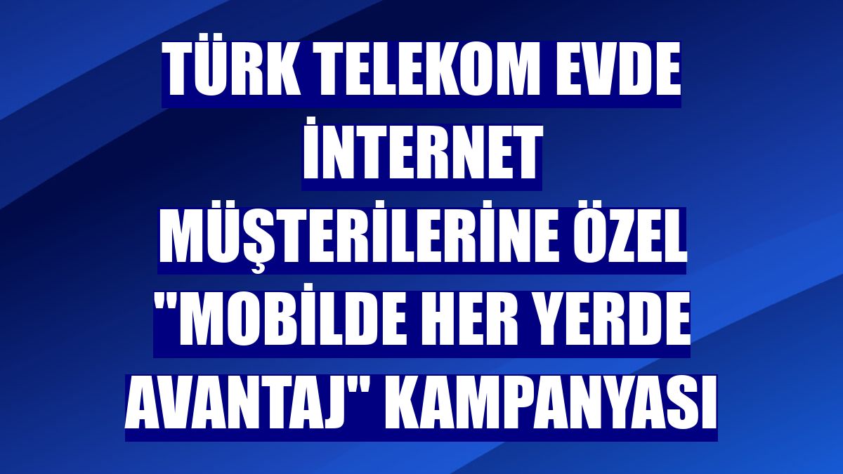 Türk Telekom evde internet müşterilerine özel "Mobilde Her Yerde Avantaj" kampanyası