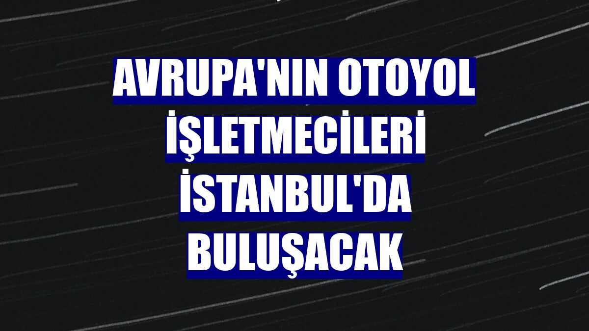 Avrupa'nın otoyol işletmecileri İstanbul'da buluşacak