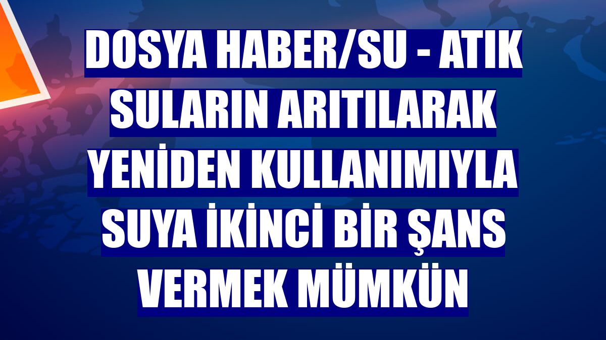 DOSYA HABER/SU - Atık suların arıtılarak yeniden kullanımıyla suya ikinci bir şans vermek mümkün