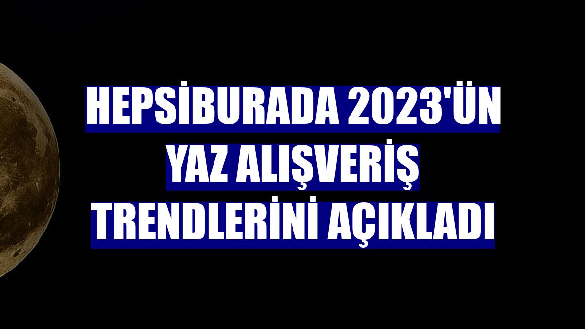 Hepsiburada 2023'ün yaz alışveriş trendlerini açıkladı