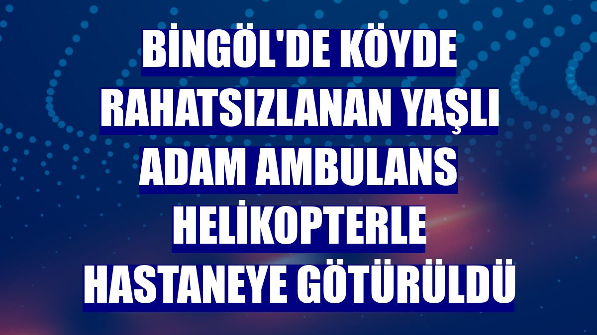 Bingöl'de köyde rahatsızlanan yaşlı adam ambulans helikopterle hastaneye götürüldü
