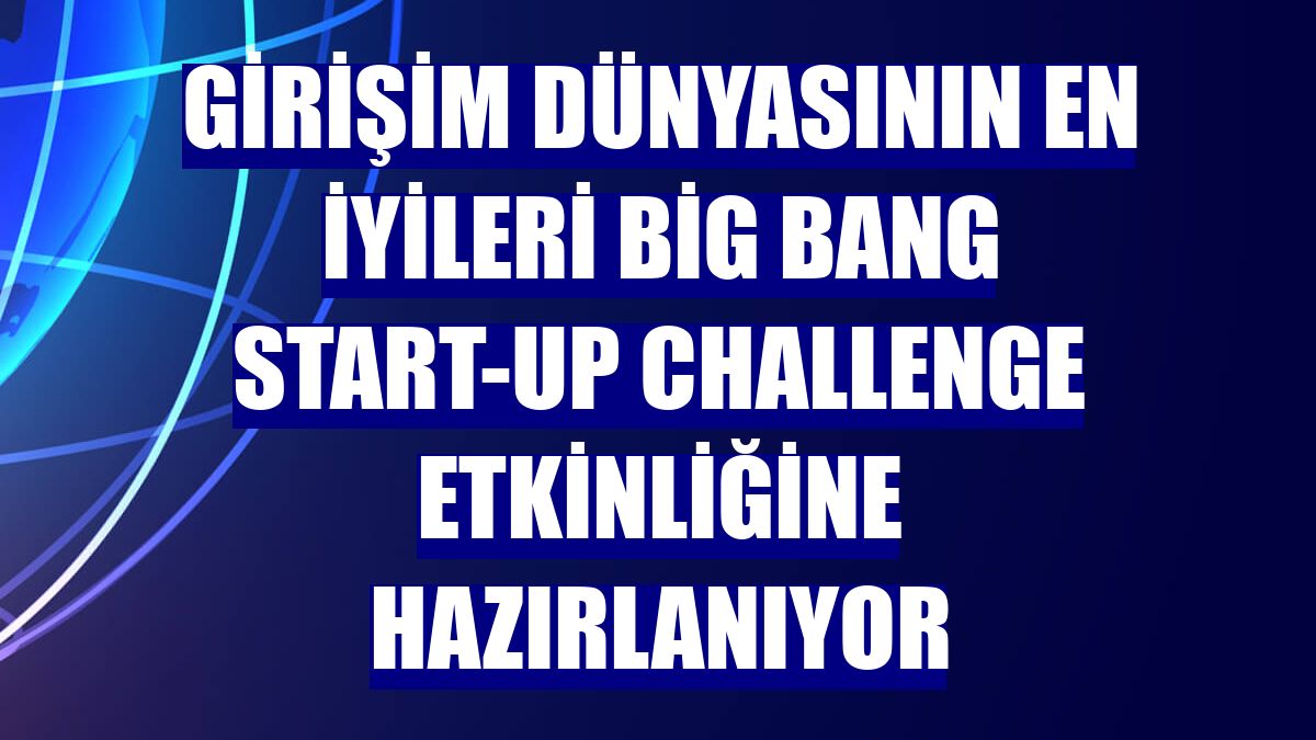 Girişim dünyasının en iyileri Big Bang Start-up Challenge etkinliğine hazırlanıyor
