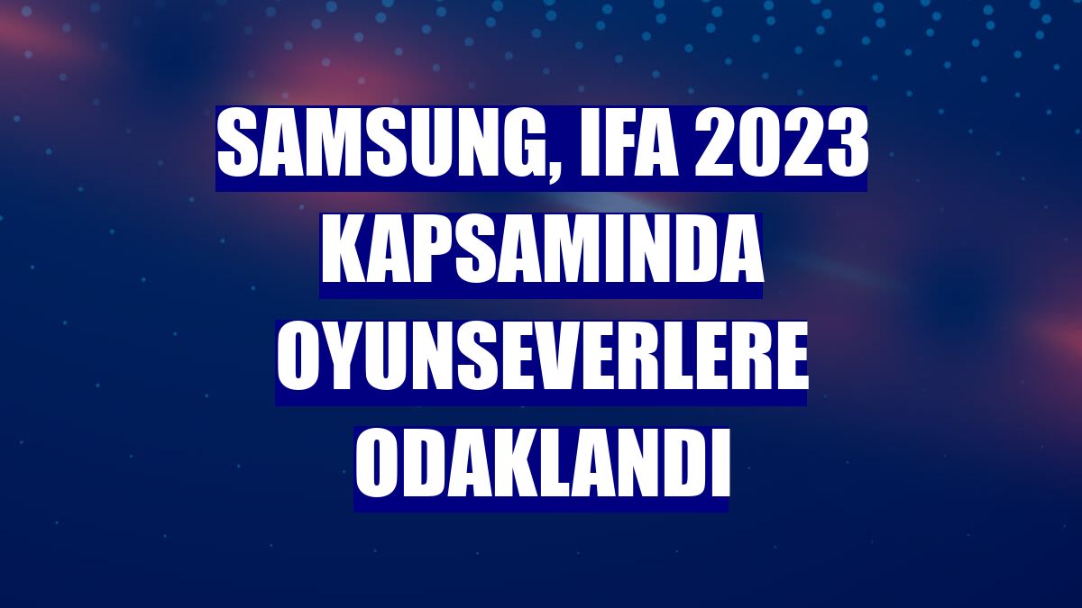 Samsung, IFA 2023 kapsamında oyunseverlere odaklandı