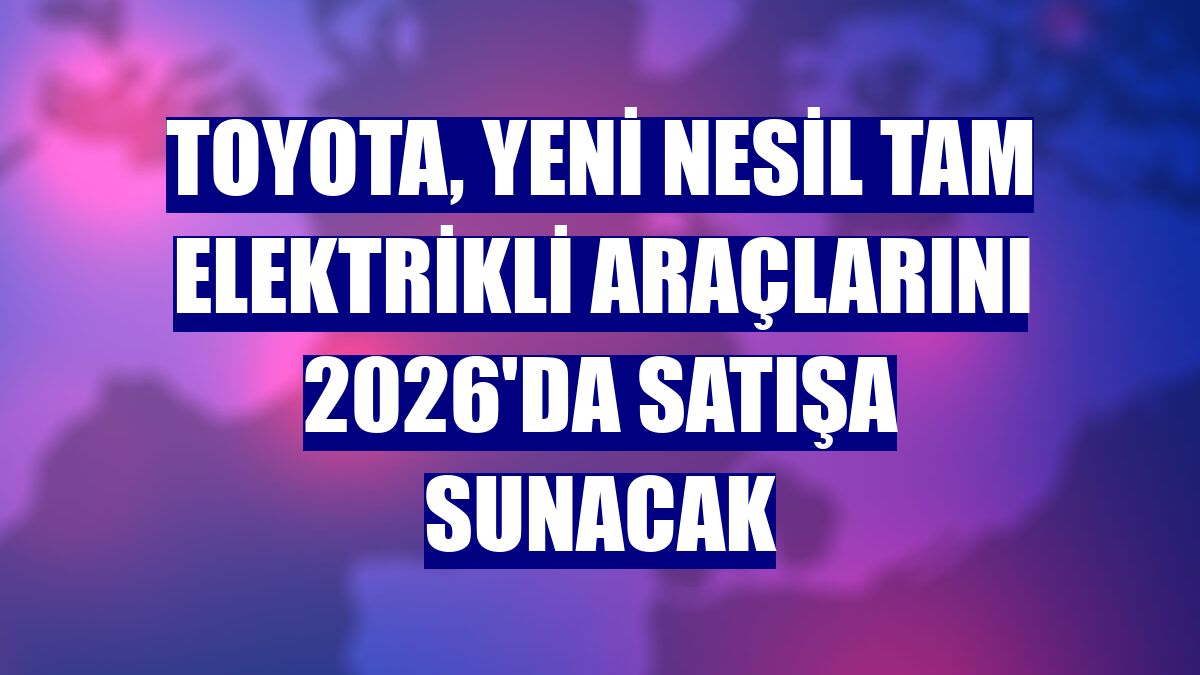 Toyota, yeni nesil tam elektrikli araçlarını 2026'da satışa sunacak