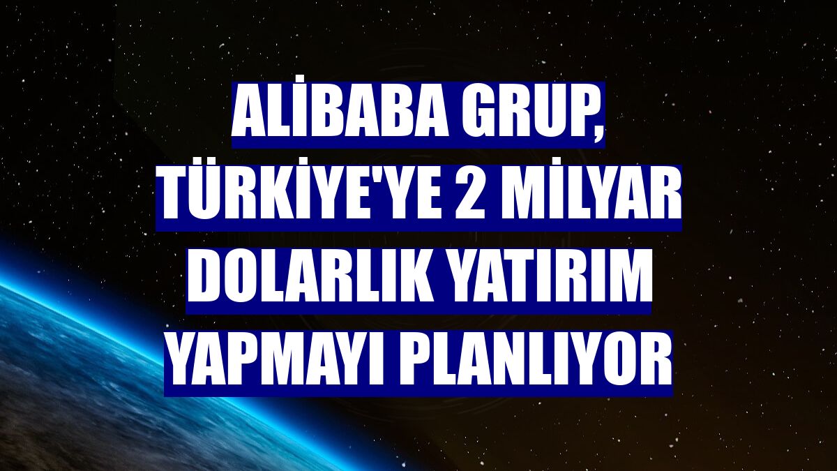 Alibaba Grup, Türkiye'ye 2 milyar dolarlık yatırım yapmayı planlıyor