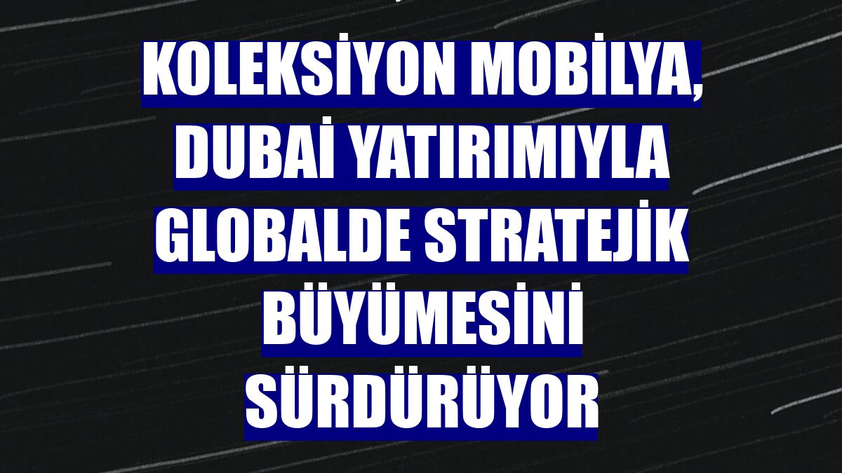 Koleksiyon Mobilya, Dubai yatırımıyla globalde stratejik büyümesini sürdürüyor