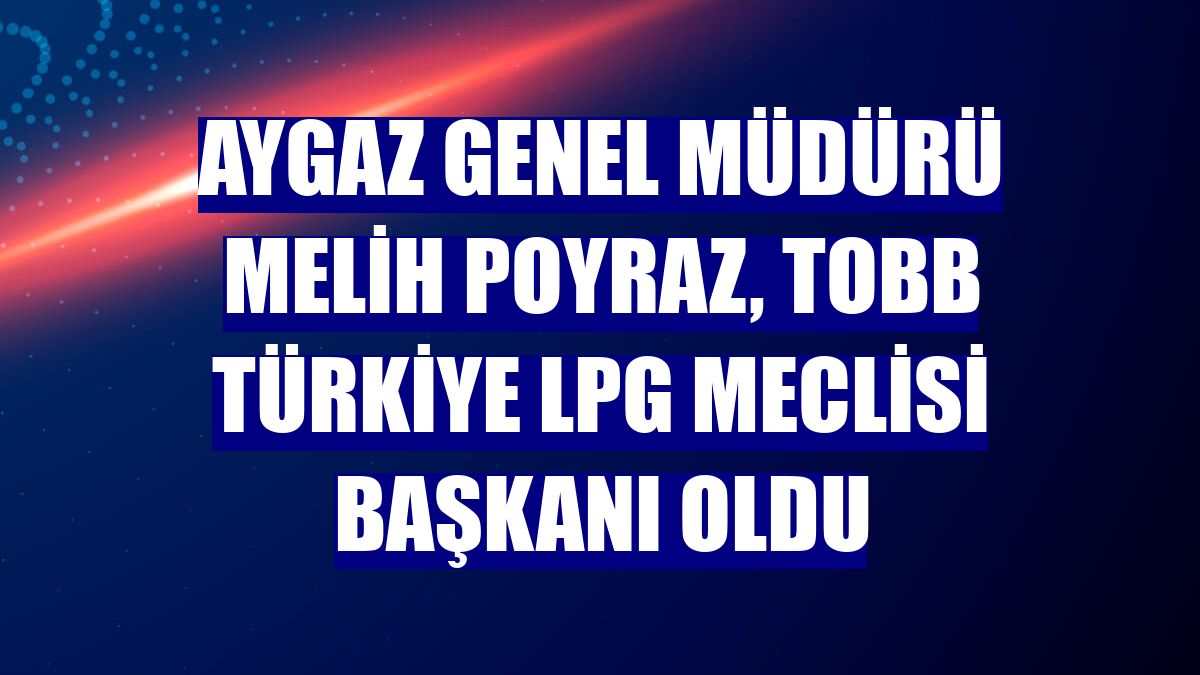Aygaz Genel Müdürü Melih Poyraz, TOBB Türkiye LPG Meclisi Başkanı oldu