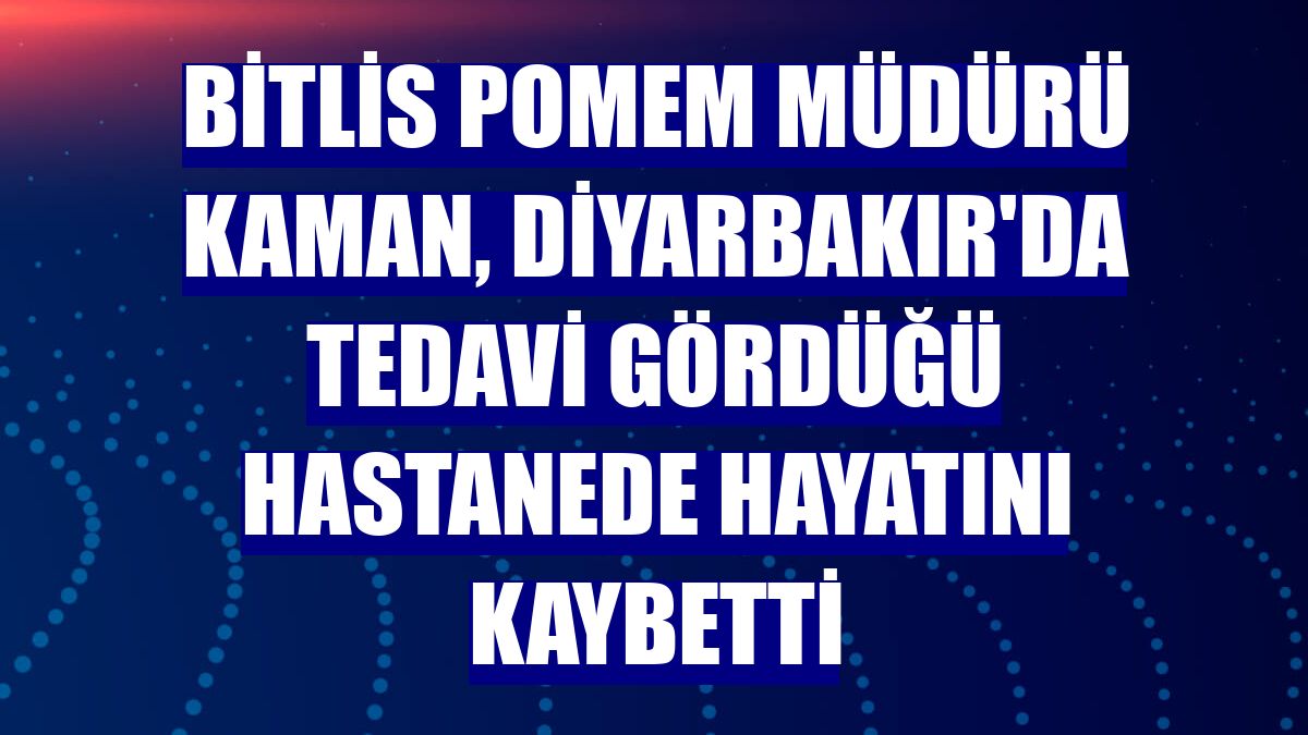Bitlis POMEM Müdürü Kaman, Diyarbakır'da tedavi gördüğü hastanede hayatını kaybetti