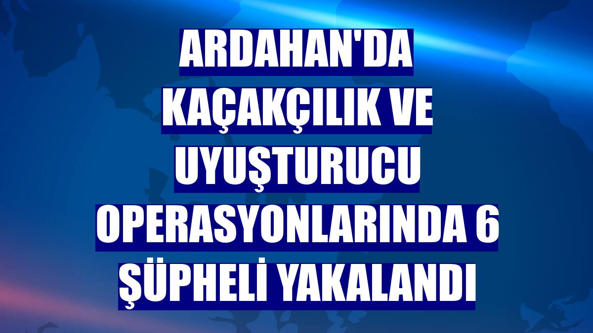 Ardahan'da kaçakçılık ve uyuşturucu operasyonlarında 6 şüpheli yakalandı