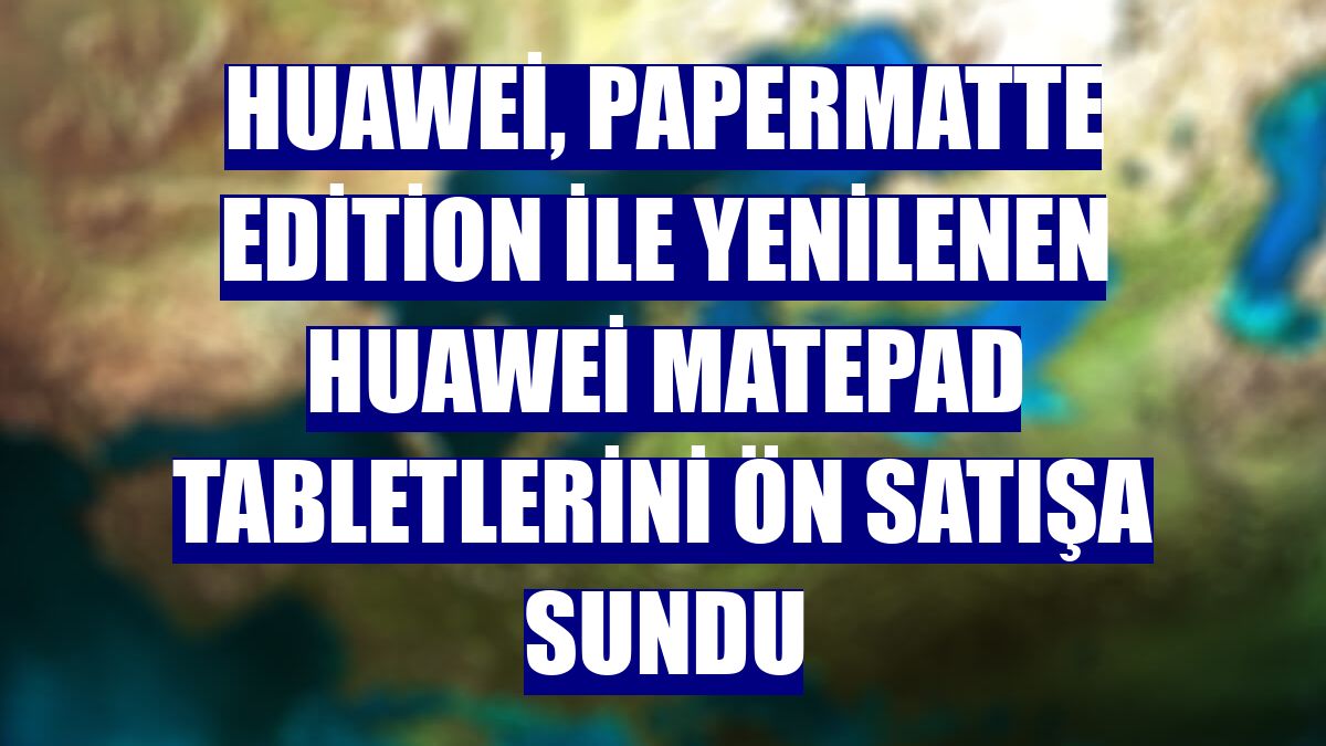 Huawei, PaperMatte Edition ile yenilenen Huawei MatePad tabletlerini ön satışa sundu