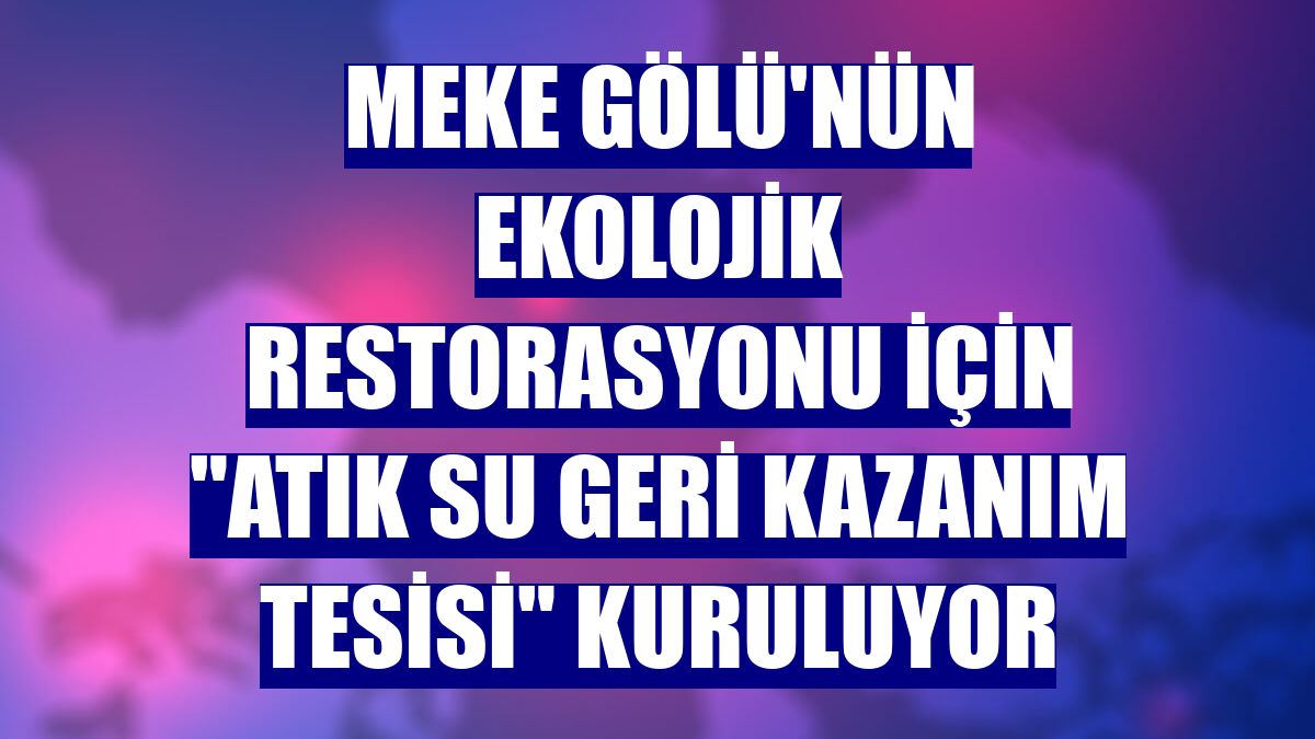 Meke Gölü'nün ekolojik restorasyonu için "Atık Su Geri Kazanım Tesisi" kuruluyor