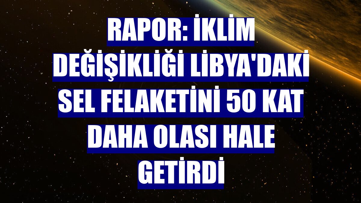Rapor: İklim değişikliği Libya'daki sel felaketini 50 kat daha olası hale getirdi
