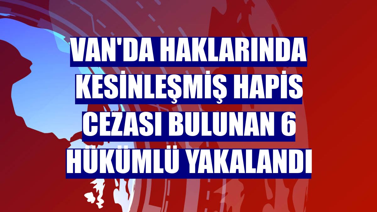 Van'da haklarında kesinleşmiş hapis cezası bulunan 6 hükümlü yakalandı