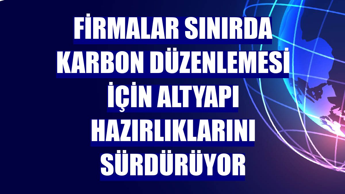 Firmalar sınırda karbon düzenlemesi için altyapı hazırlıklarını sürdürüyor