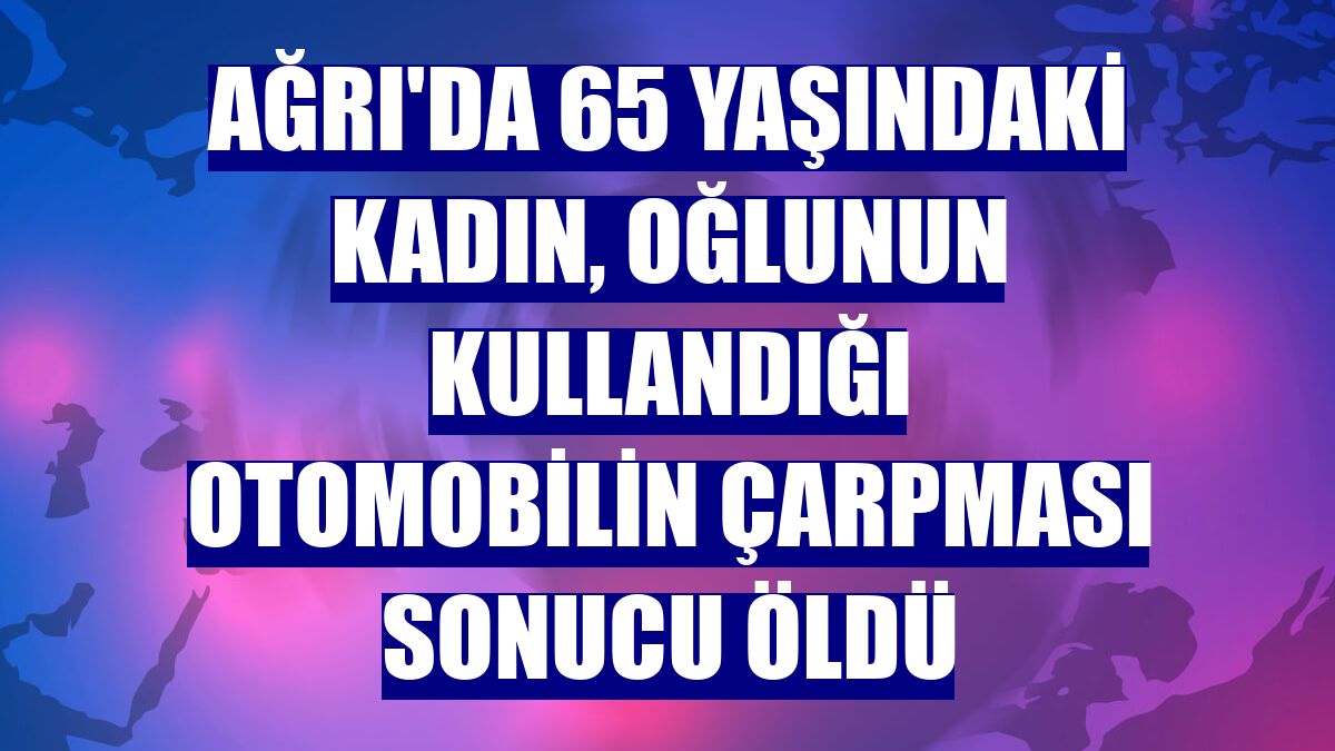 Ağrı'da 65 yaşındaki kadın, oğlunun kullandığı otomobilin çarpması sonucu öldü