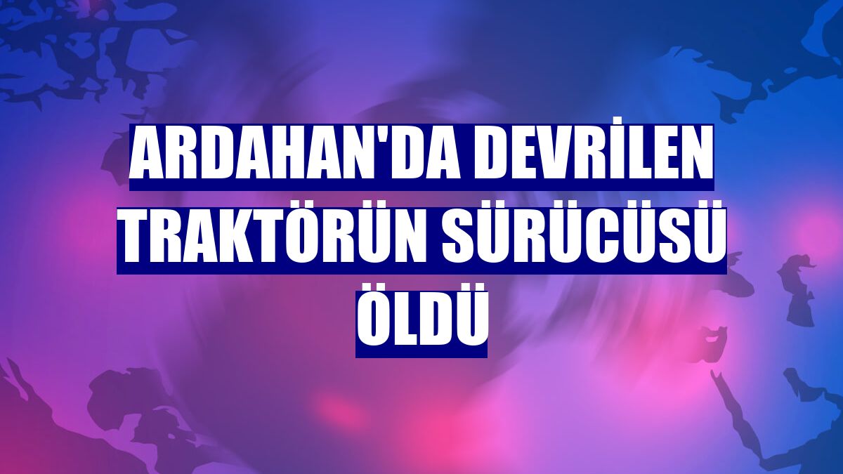 Ardahan'da devrilen traktörün sürücüsü öldü