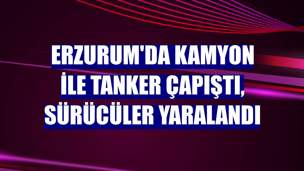 Erzurum'da kamyon ile tanker çapıştı, sürücüler yaralandı