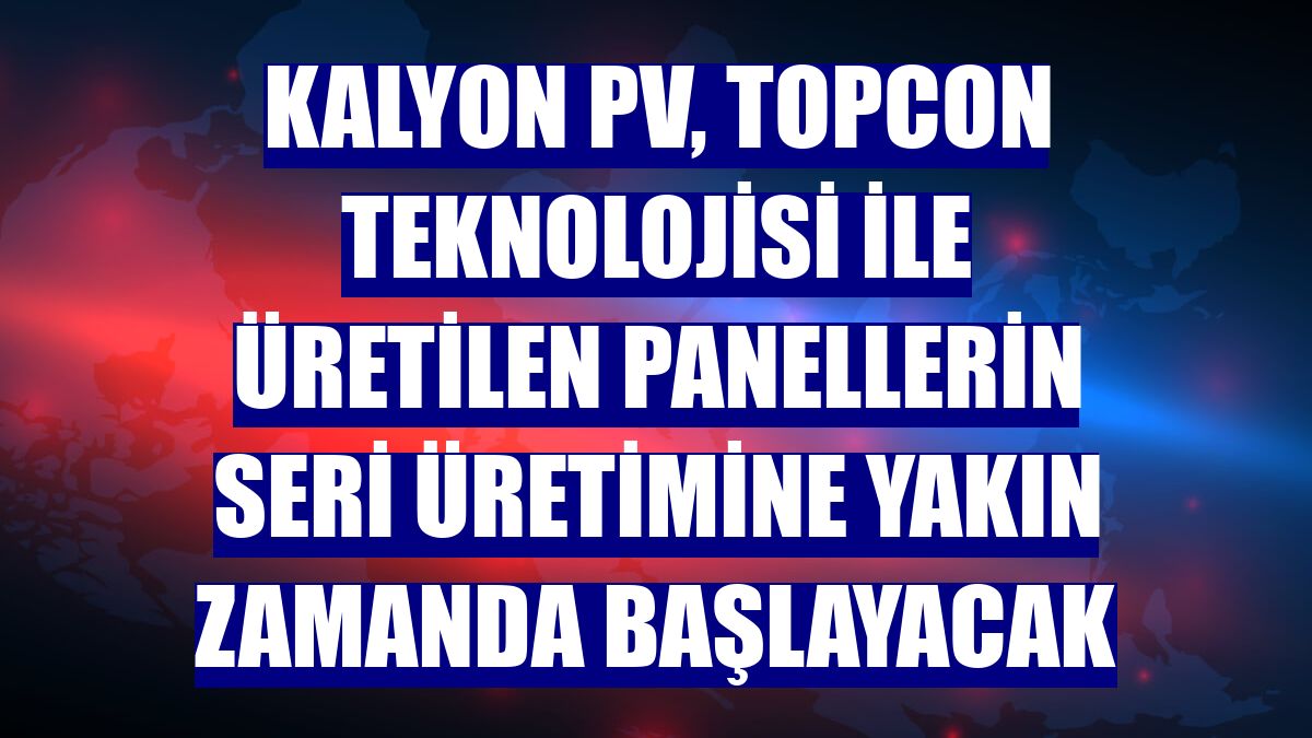 Kalyon PV, TOPCON teknolojisi ile üretilen panellerin seri üretimine yakın zamanda başlayacak