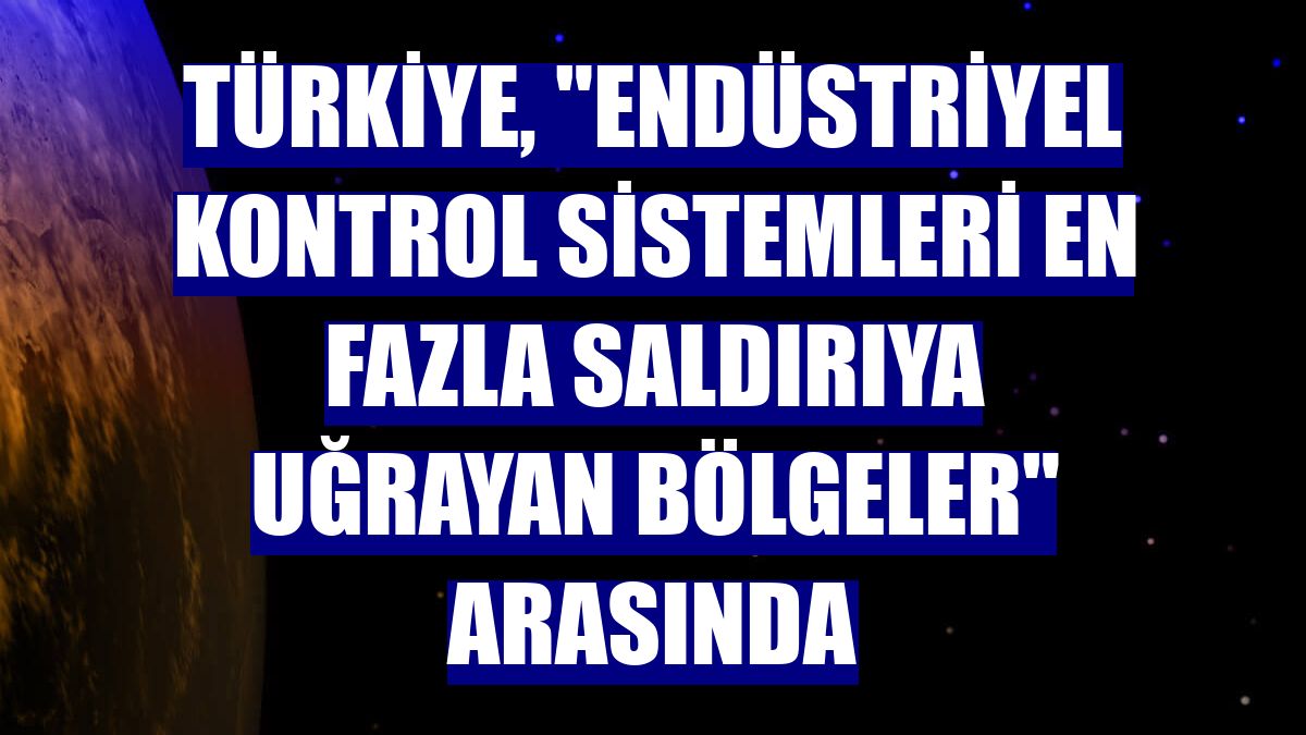 Türkiye, "endüstriyel kontrol sistemleri en fazla saldırıya uğrayan bölgeler" arasında