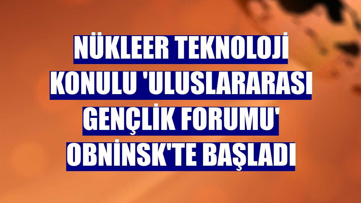 Nükleer teknoloji konulu 'Uluslararası Gençlik Forumu' Obninsk'te başladı