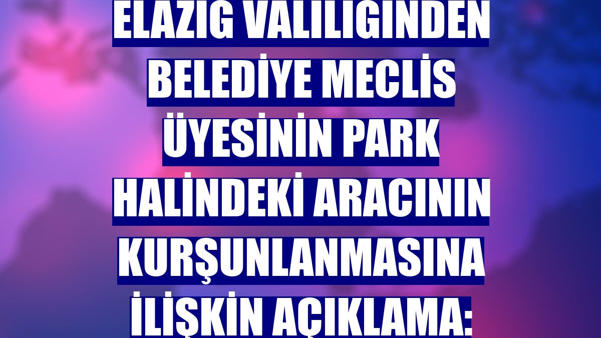 Elazığ Valiliğinden belediye meclis üyesinin park halindeki aracının kurşunlanmasına ilişkin açıklama: