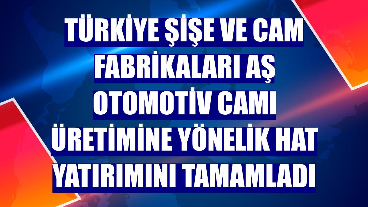 Türkiye Şişe ve Cam Fabrikaları AŞ otomotiv camı üretimine yönelik hat yatırımını tamamladı