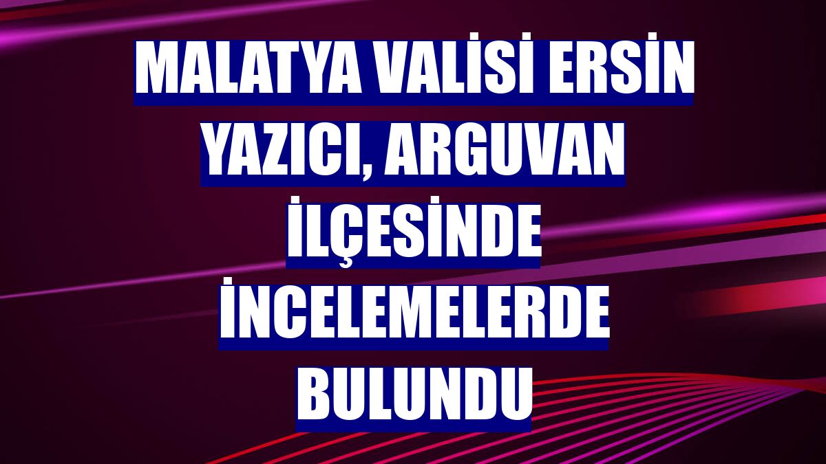 Malatya Valisi Ersin Yazıcı, Arguvan ilçesinde incelemelerde bulundu