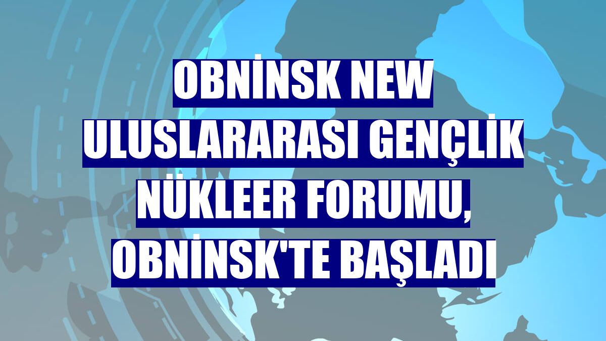 Obninsk NEW Uluslararası Gençlik Nükleer Forumu, Obninsk'te başladı