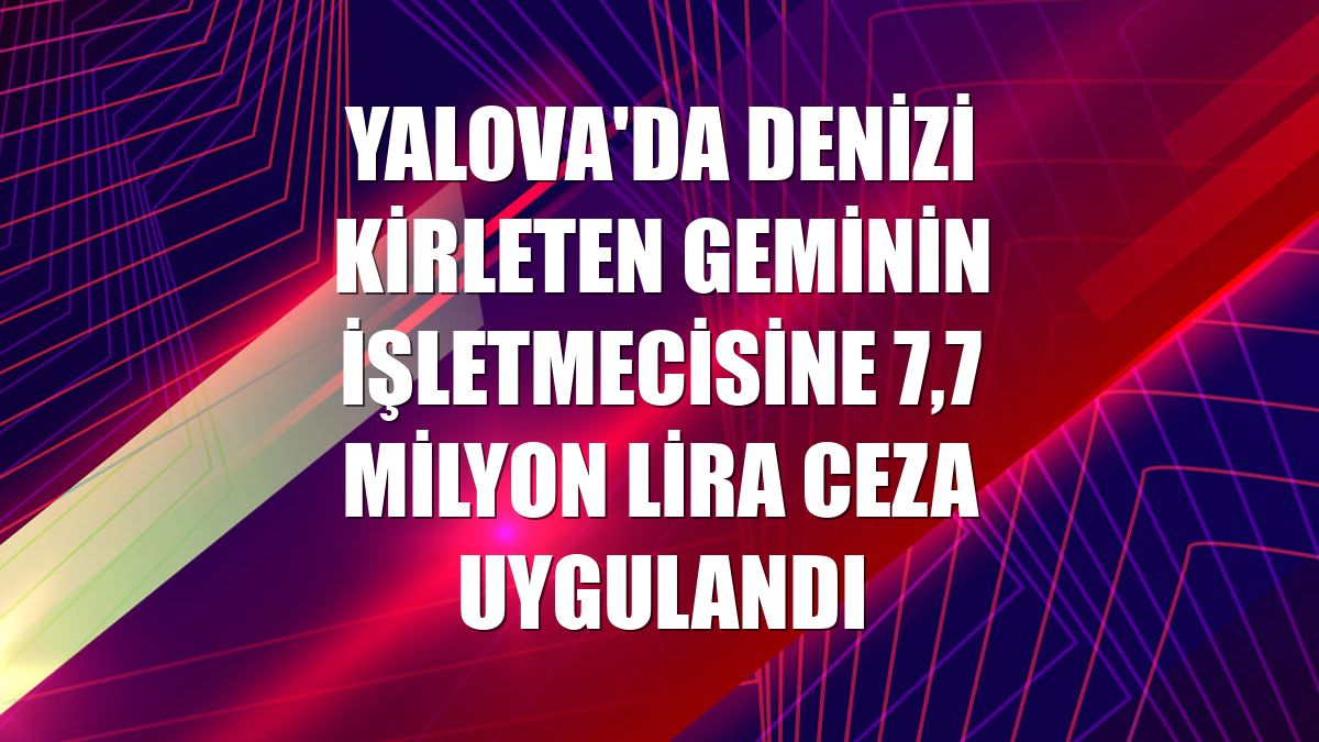 Yalova'da denizi kirleten geminin işletmecisine 7,7 milyon lira ceza uygulandı