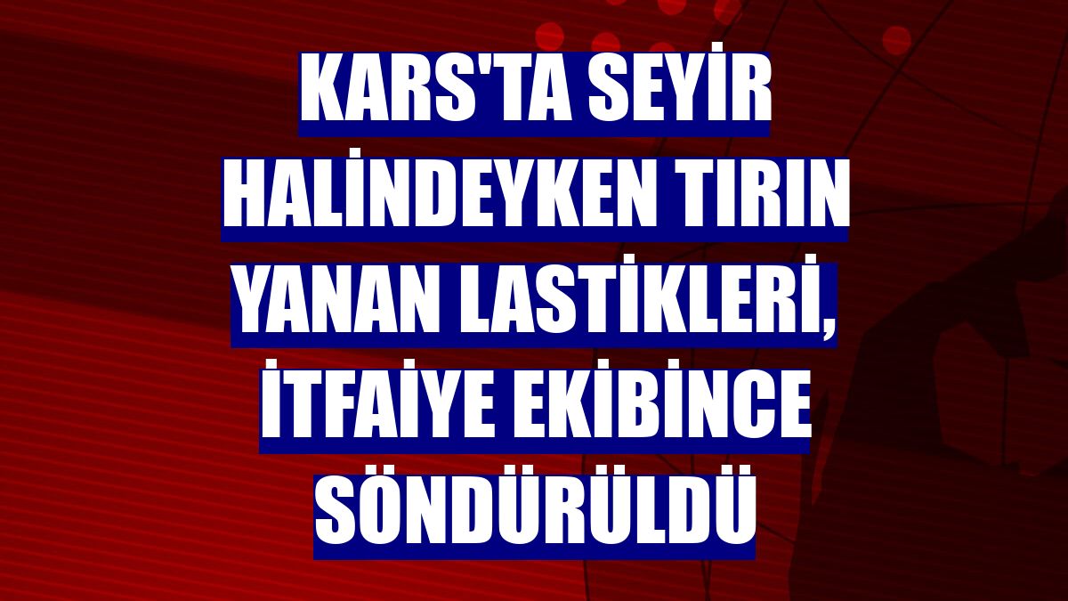 Kars'ta seyir halindeyken tırın yanan lastikleri, itfaiye ekibince söndürüldü
