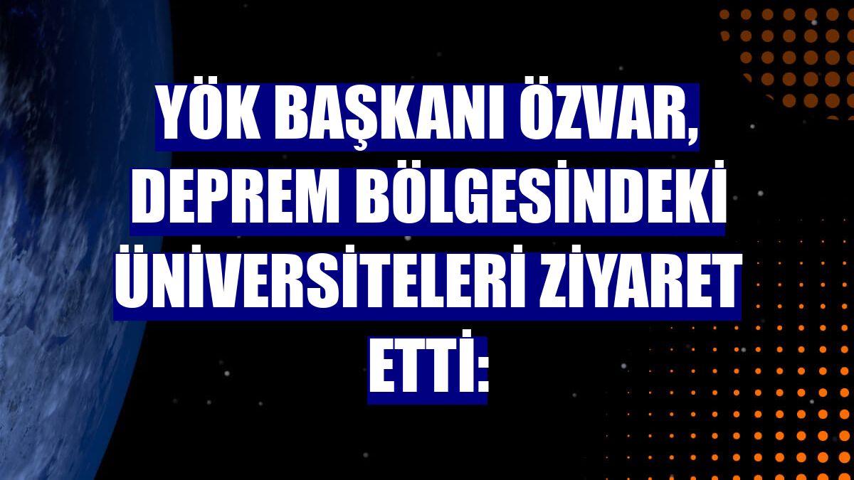 YÖK Başkanı Özvar, deprem bölgesindeki üniversiteleri ziyaret etti: