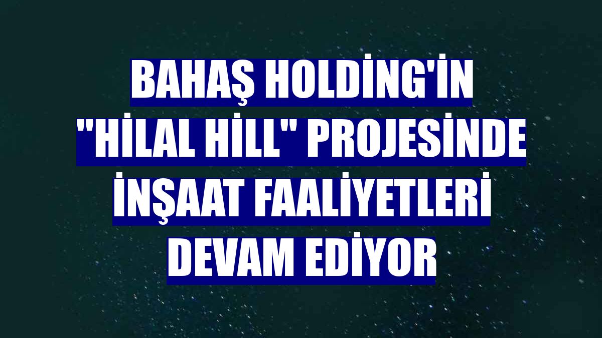 Bahaş Holding'in 'Hilal Hill' projesinde inşaat faaliyetleri devam ediyor