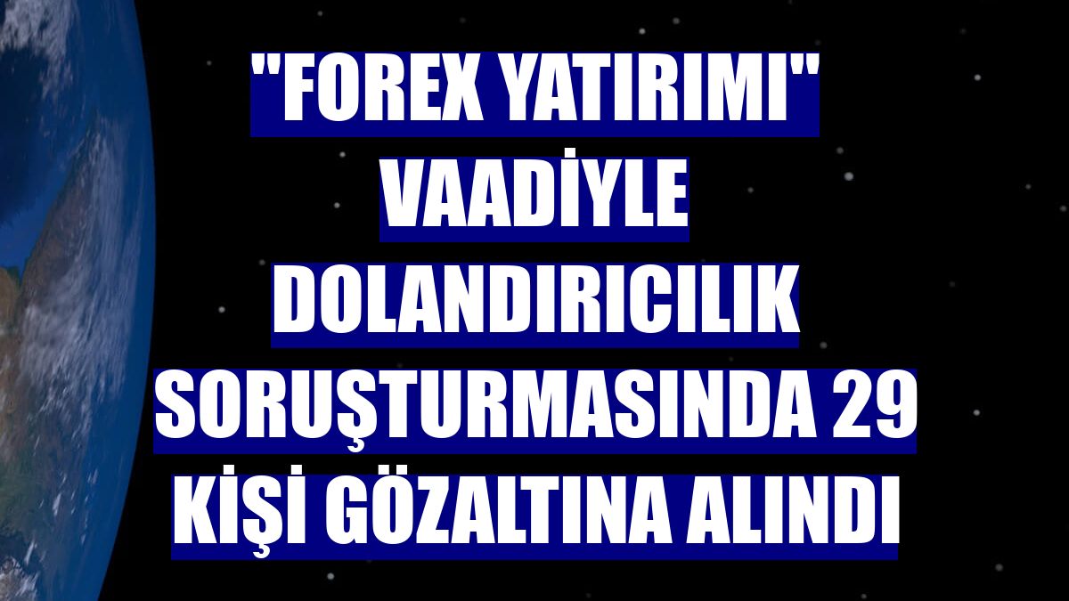 "Forex yatırımı" vaadiyle dolandırıcılık soruşturmasında 29 kişi gözaltına alındı