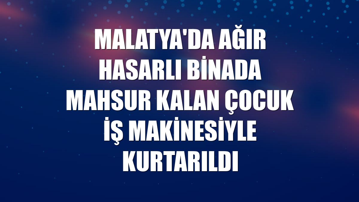Malatya'da ağır hasarlı binada mahsur kalan çocuk iş makinesiyle kurtarıldı