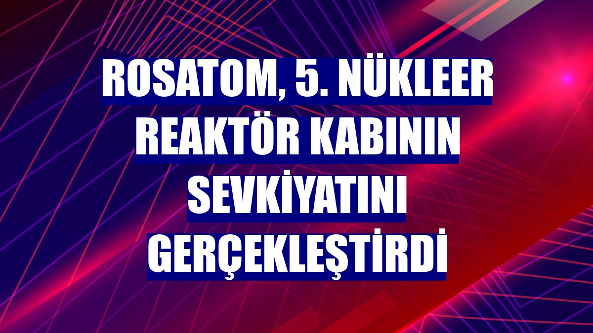 Rosatom, 5. nükleer reaktör kabının sevkiyatını gerçekleştirdi
