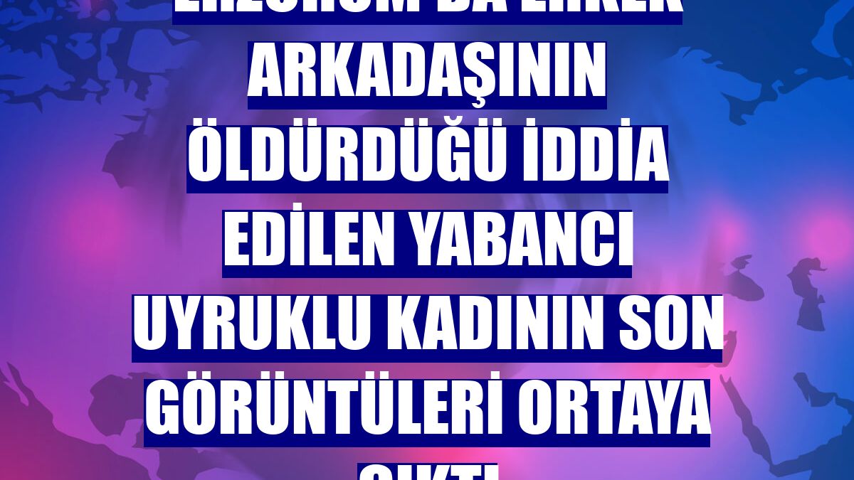 Erzurum'da erkek arkadaşının öldürdüğü iddia edilen yabancı uyruklu kadının son görüntüleri ortaya çıktı