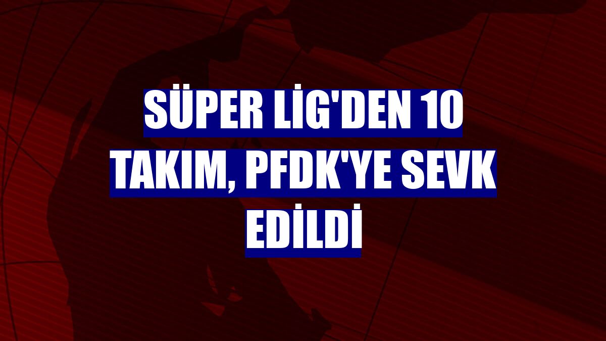 Süper Lig'den 10 takım, PFDK'ye sevk edildi