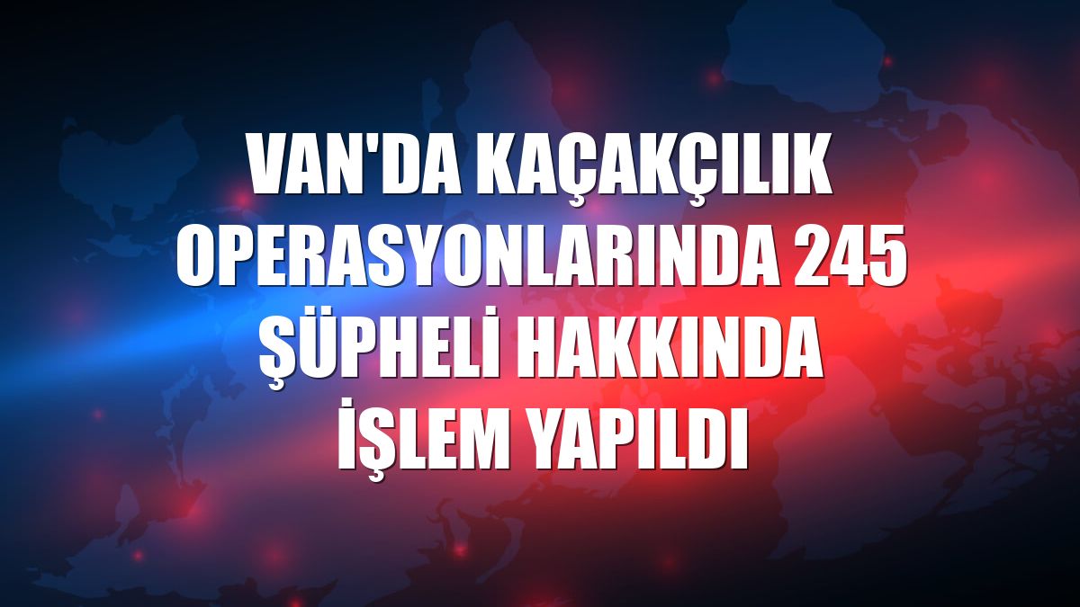 Van'da kaçakçılık operasyonlarında 245 şüpheli hakkında işlem yapıldı