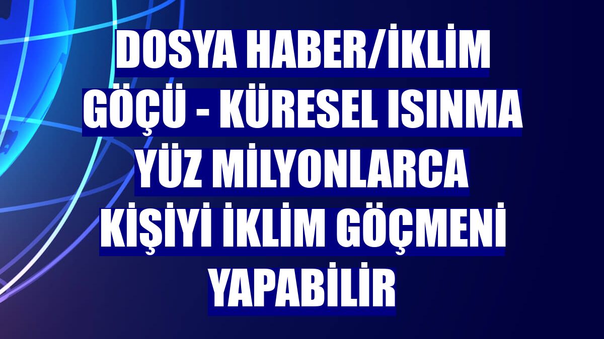 DOSYA HABER/İKLİM GÖÇÜ - Küresel ısınma yüz milyonlarca kişiyi iklim göçmeni yapabilir