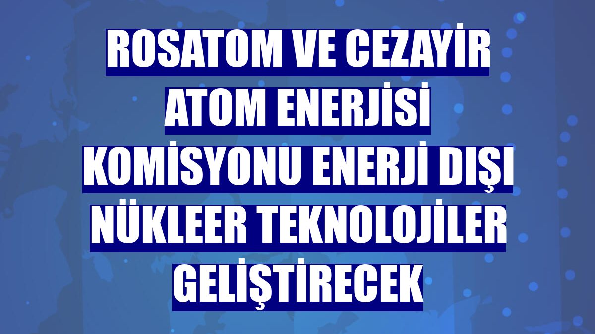 Rosatom ve Cezayir Atom Enerjisi Komisyonu enerji dışı nükleer teknolojiler geliştirecek
