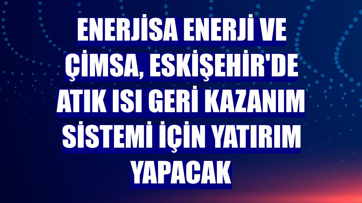 Enerjisa Enerji ve Çimsa, Eskişehir'de atık ısı geri kazanım sistemi için yatırım yapacak