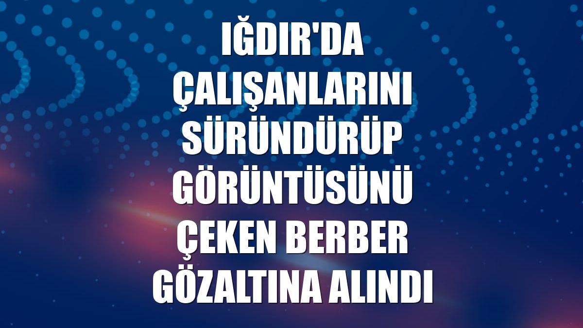 Iğdır'da çalışanlarını süründürüp görüntüsünü çeken berber gözaltına alındı