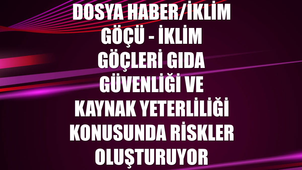 DOSYA HABER/İKLİM GÖÇÜ - İklim göçleri gıda güvenliği ve kaynak yeterliliği konusunda riskler oluşturuyor