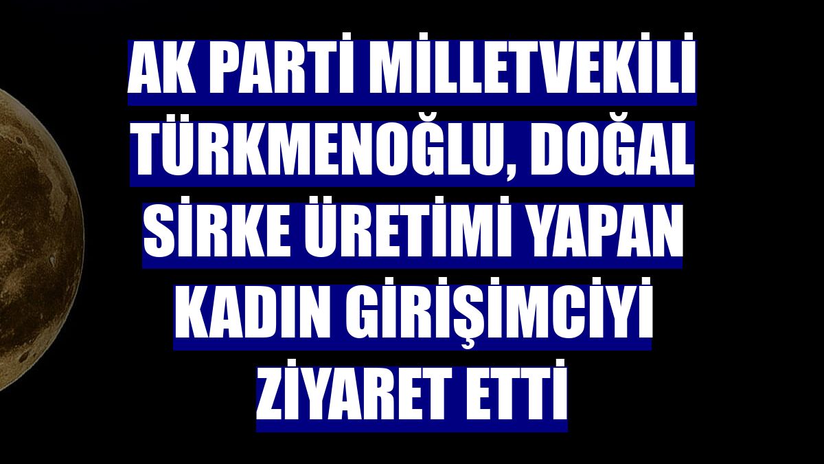 AK Parti Milletvekili Türkmenoğlu, doğal sirke üretimi yapan kadın girişimciyi ziyaret etti