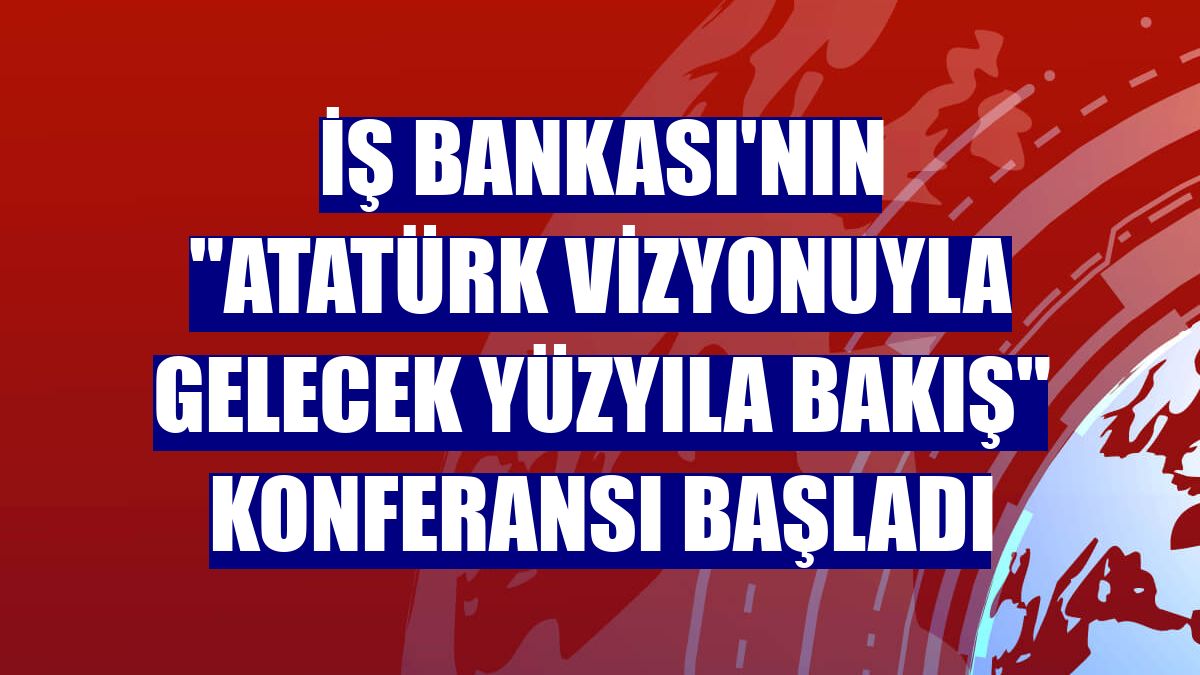 İş Bankası'nın 'Atatürk Vizyonuyla Gelecek Yüzyıla Bakış' konferansı başladı