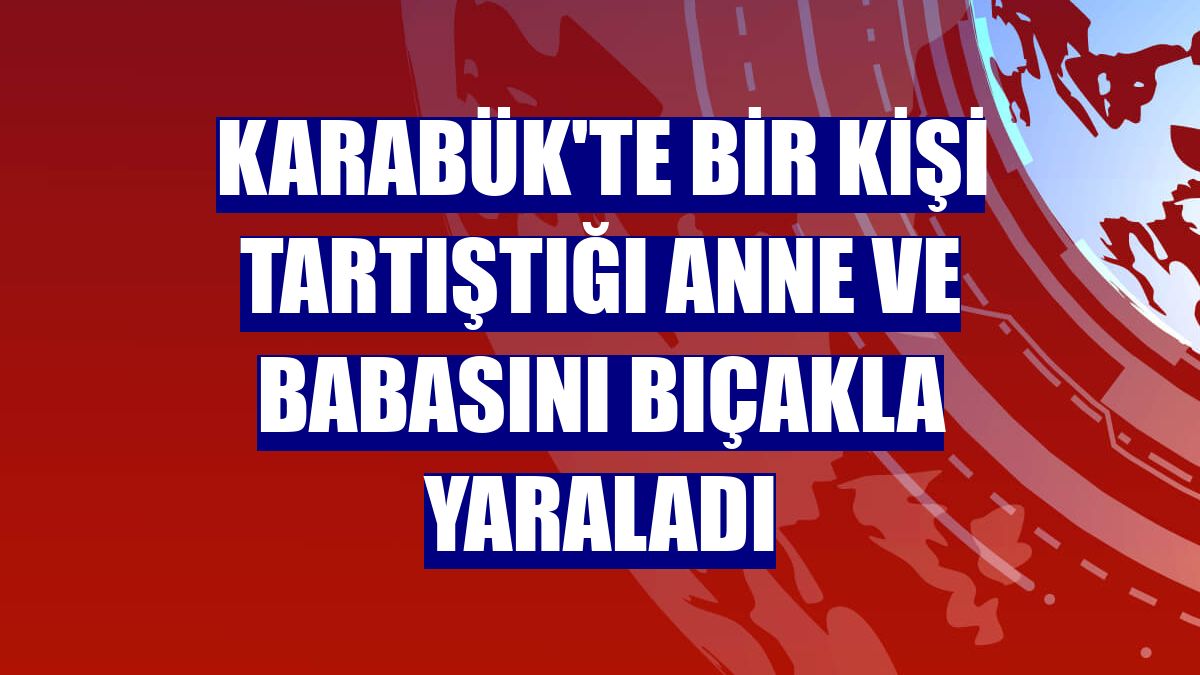 Karabük'te bir kişi tartıştığı anne ve babasını bıçakla yaraladı