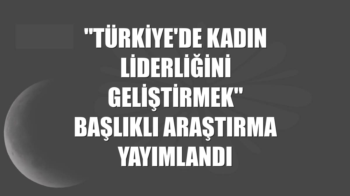 "Türkiye'de Kadın Liderliğini Geliştirmek" başlıklı araştırma yayımlandı