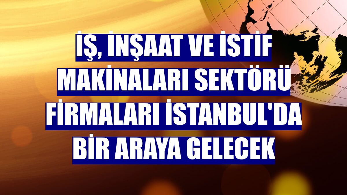 İş, inşaat ve istif makinaları sektörü firmaları İstanbul'da bir araya gelecek