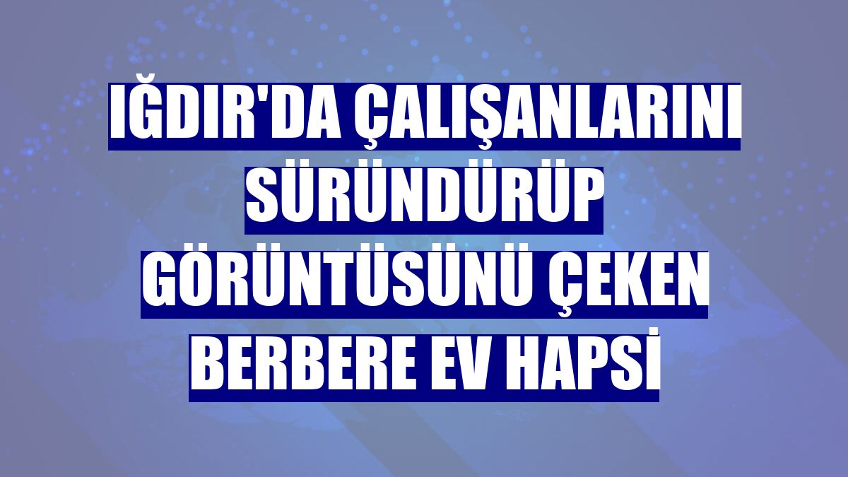 Iğdır'da çalışanlarını süründürüp görüntüsünü çeken berbere ev hapsi