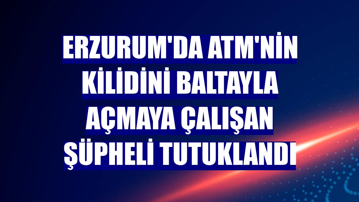 Erzurum'da ATM'nin kilidini baltayla açmaya çalışan şüpheli tutuklandı